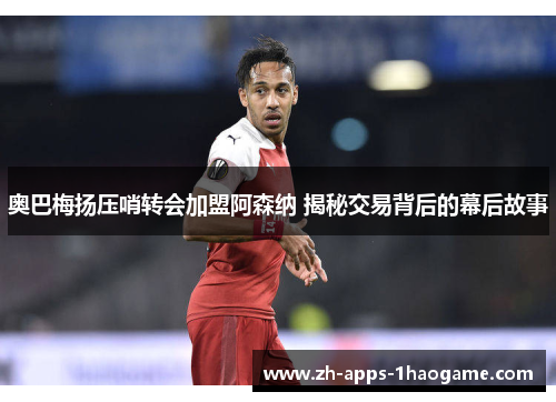 奥巴梅扬压哨转会加盟阿森纳 揭秘交易背后的幕后故事