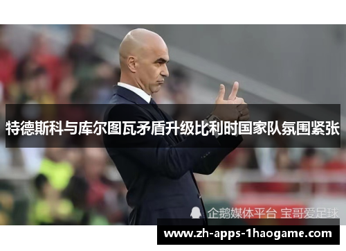 特德斯科与库尔图瓦矛盾升级比利时国家队氛围紧张