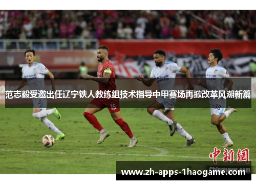 范志毅受邀出任辽宁铁人教练组技术指导中甲赛场再掀改革风潮新篇 范志毅受邀出任辽宁铁人教练组技术指导中甲赛场再掀改革风潮新篇